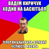 вадім киричук ходив на баскітбол тепер як баба катя-вставну чєлюсть носить