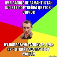 ну я вапще не рамантік так шо без портвейна цветов і свічок ну папробую талкнуть речь як чоткий паца пачті на рускам