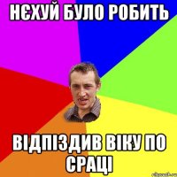 нєхуй було робить відпіздив віку по сраці