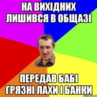 на вихідних лишився в общазі передав бабі грязні лахи і банки