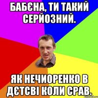 бабєна, ти такий серйозний. як нечиоренко в дєтсві коли срав.