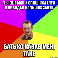 ты еще мал и слишком глуп и не видал больших залуп батько казав мені таке