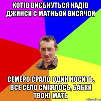 хотів виєбнуться надів джинси с матньой висячой семеро срало один носить, все село сміялось, бабки твою мать