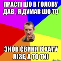 прасті шо в голову дав , я думав шо то знов свиня в хату лізе, а то ти!