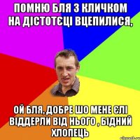 помню бля з кличком на дістотєці вцепилися, ой бля, добре шо мене єлі віддерли від нього , бідний хлопець