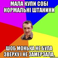 мала купи собі нормальні штанини шоб монька не була зверху і не замерзала.