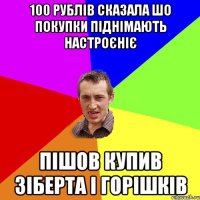 100 рублів сказала шо покупки піднімають настроєніє пішов купив зіберта і горішків