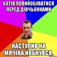 хотів повийобуватися перед дівчьонками наступив на мячіка,йобнувся.