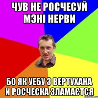 чув не росчесуй мэні нерви бо як уебу з вертухана и росческа зламаєтся