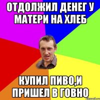 отдолжил денег у матери на хлеб купил пиво,и пришел в говно