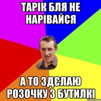 тарік бля не нарівайся а то здєлаю розочку з бутилкі