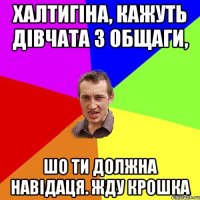 халтигіна, кажуть дівчата з общаги, шо ти должна навідаця. жду крошка