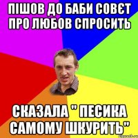 пішов до баби совєт про любов спросить сказала " песика самому шкурить"