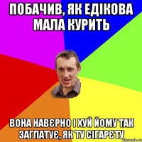 побачив, як едікова мала курить вона навєрно і хуй йому так заглатує, як ту сігарєту