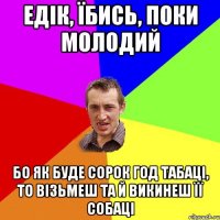 едік, їбись, поки молодий бо як буде сорок год табаці, то візьмеш та й викинеш її собаці