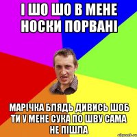 і шо шо в мене носки порвані марічка блядь дивись шоб ти у мене сука по шву сама не пішла