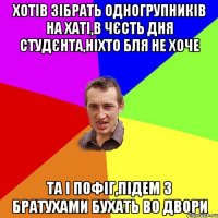 хотів зібрать одногрупників на хаті,в чєсть дня студєнта,ніхто бля не хоче та і пофіг,підем з братухами бухать во двори