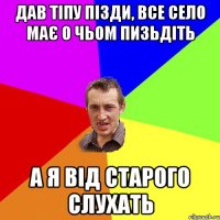 дав тіпу пізди, все село має о чьом пизьдіть а я від старого слухать