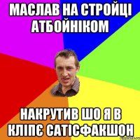 маслав на стройці атбойніком накрутив шо я в кліпє сатісфакшон