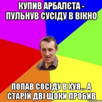 купив арбалєта - пульнув сусіду в вікно попав сосіду в хуя... а старій дві щоки пробив