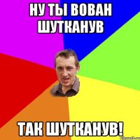 ну ты вован шутканув так шутканув!