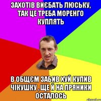 захотiв виєбать люську, так це треба моренго куплять в общєм забив хуй купив чiкушку , ще й на пряники осталось