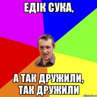 едік сука, а так дружили, так дружили