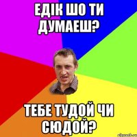 едік шо ти думаеш? тебе тудой чи сюдой?