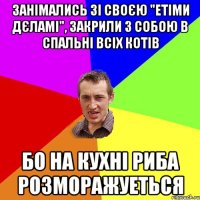 занімались зі своєю "етіми дєламі", закрили з собою в спальні всіх котів бо на кухні риба розморажуеться