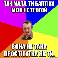 так мала, ти балтіку мені не трогай вона не така простітутка як ти.