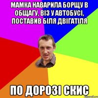 мамка наварила борщу в общагу, віз у автобусі, поставив біля двігатіля по дорозі скис