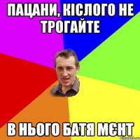 пацани, кіслого не трогайте в нього батя мєнт