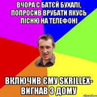 вчора с батєй бухалі, попросив врубати якусь пісню на телефоні включив єму skrillex- вигнав з дому