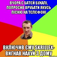 вчора с батєй бухалі, попросив врубати якусь пісню на тєлєфоні включив єму skrillex- вигнав нахуй з дому