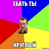 ебать ты круглый