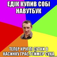 едiк купив собi навутбук тепер круглi сутки в касинку грає.гєймєр сука