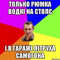 только рюмка водкі на столє і в гаражі літруха самогона