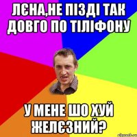 лєна,не пізді так довго по тіліфону у мене шо хуй желєзний?