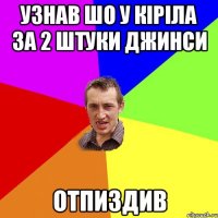 узнав шо у кіріла за 2 штуки джинси отпиздив