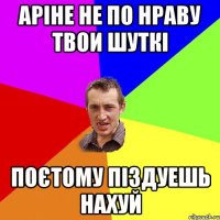 аріне не по нраву твои шуткі поєтому піздуешь нахуй