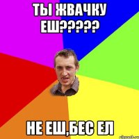 ты жвачку еш??? не еш,бес ел