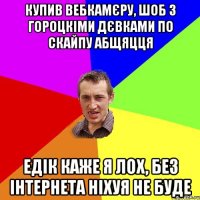 купив вебкамєру, шоб з гороцкіми дєвками по скайпу абщяцця едік каже я лох, без інтернета ніхуя не буде