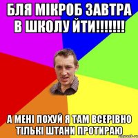 бля мікроб завтра в школу йти!!! а мені похуй я там всерівно тількі штани протираю