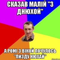 сказав малій "з днюхой" а ромі з вікой почулось "пизду нюхай"