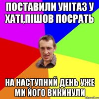 поставили унітаз у хаті,пішов посрать на наступний день уже ми його викинули