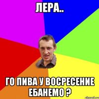 лера.. го пива у восресение ебанемо ?