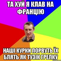 та хуй я клав на францію наші курки порвуть їх блять як тузік грелку