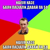 нахуя казе баян.паехали.давай па 50 нахуя казе баян.паехали.давай па 50