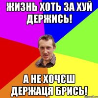 жизнь хоть за хуй держись! а не хочєш держаця брись!