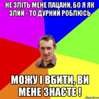 не зліть мене пацани, бо я як злий - то дурний роблюсь можу і вбити, ви мене знаєте !